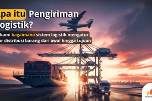 Pengiriman Logistik: Pengertian, Manfaat, dan Jenis-Jenisnya